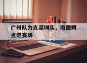 开云下载-包含广州队力克深圳队，塔图姆点燃赛场的词条